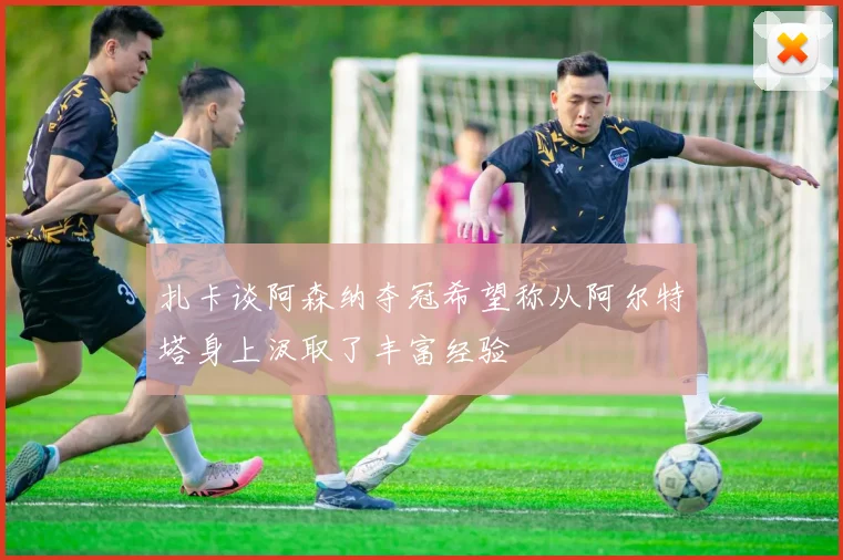 扎卡谈阿森纳夺冠希望称从阿尔特塔身上汲取了丰富经验