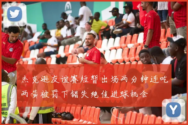 杰克逊友谊赛短暂出场两分钟连吃两黄被罚下错失绝佳进球机会