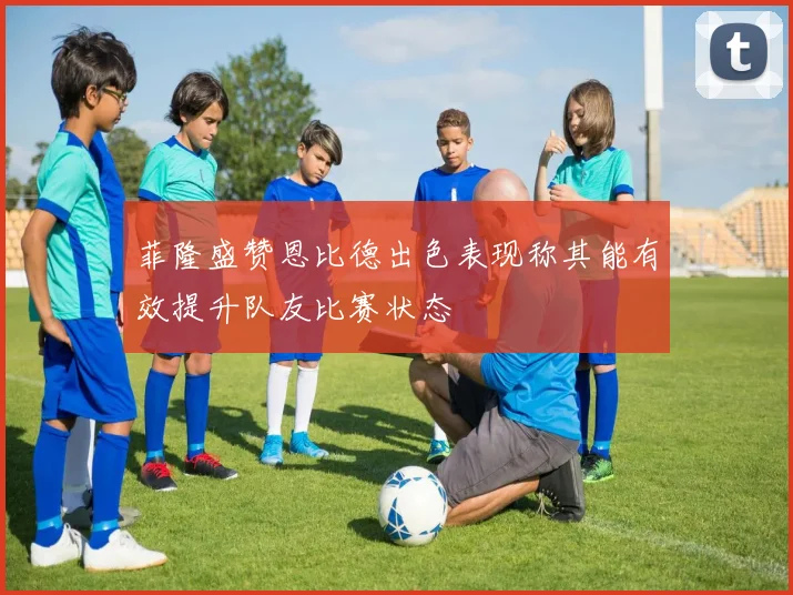 菲隆盛赞恩比德出色表现称其能有效提升队友比赛状态