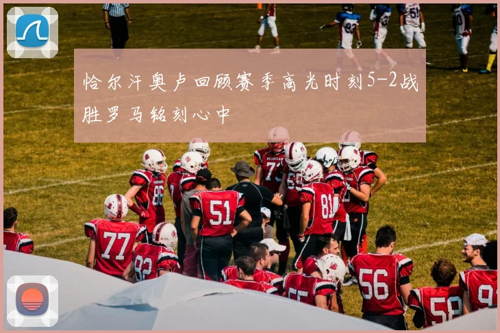 恰尔汗奥卢回顾赛季高光时刻5-2战胜罗马铭刻心中