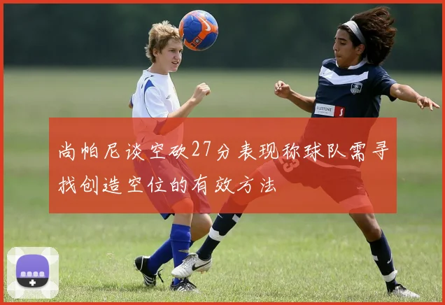 尚帕尼谈空砍27分表现称球队需寻找创造空位的有效方法
