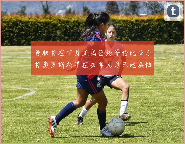 曼联将在下月正式签约哥伦比亚小将奥罗斯科早在去年九月已达成协议