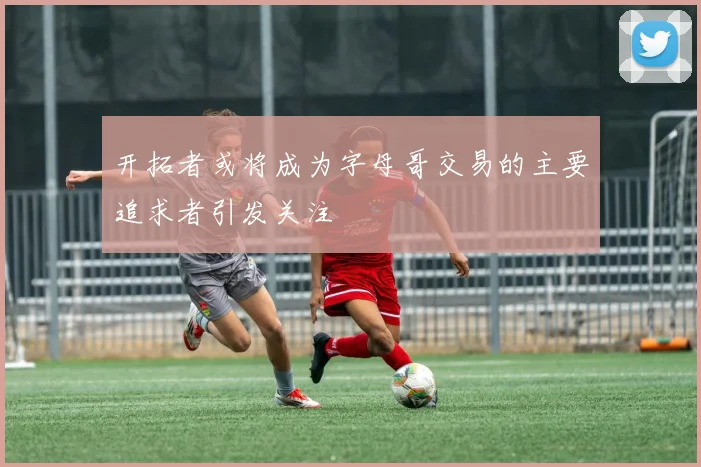 开拓者或将成为字母哥交易的主要追求者引发关注