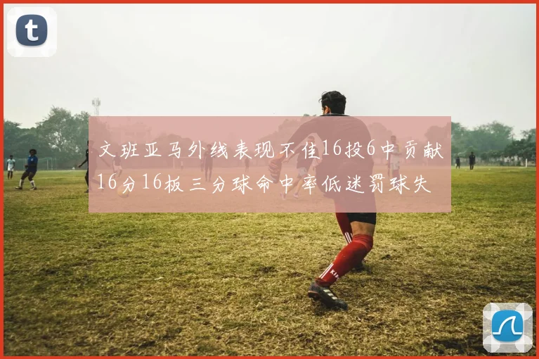 文班亚马外线表现不佳16投6中贡献16分16板三分球命中率低迷罚球失准影响球队表现