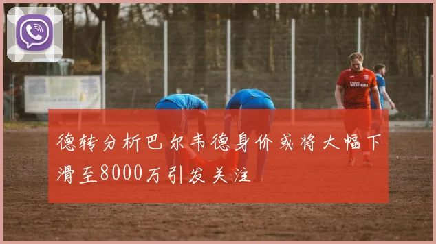 德转分析巴尔韦德身价或将大幅下滑至8000万引发关注