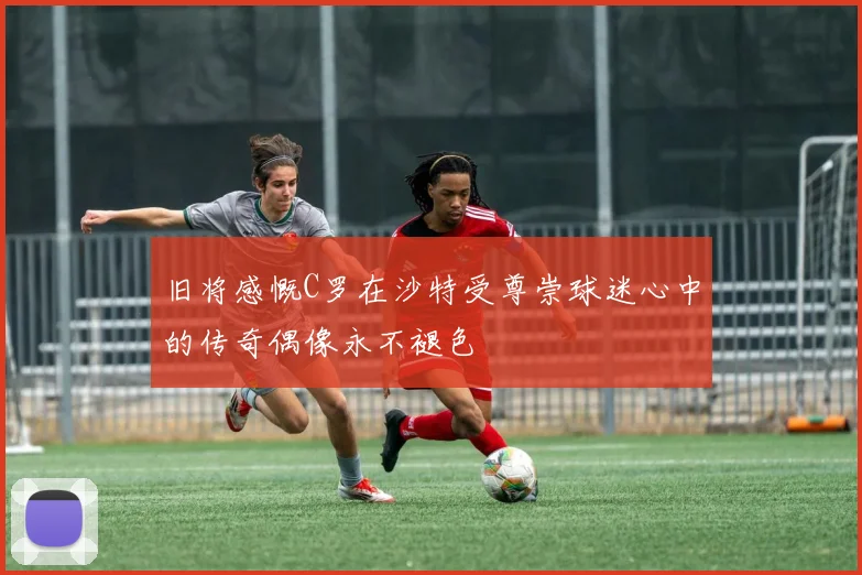 旧将感慨C罗在沙特受尊崇球迷心中的传奇偶像永不褪色