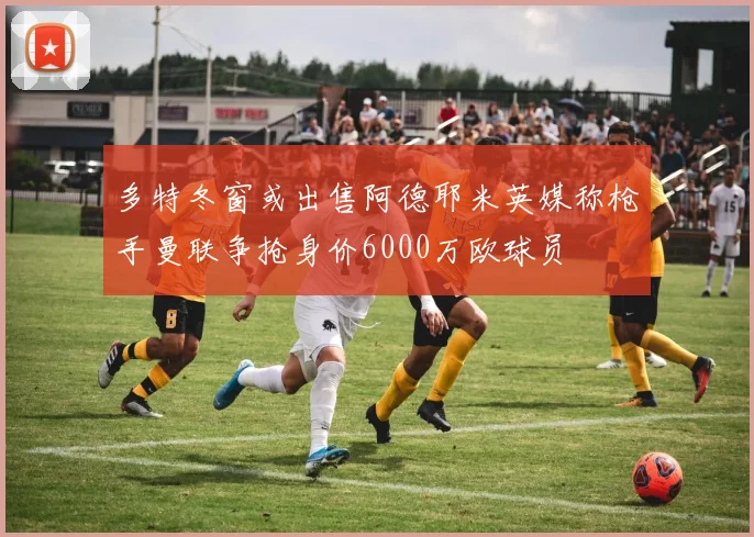多特冬窗或出售阿德耶米英媒称枪手曼联争抢身价6000万欧球员