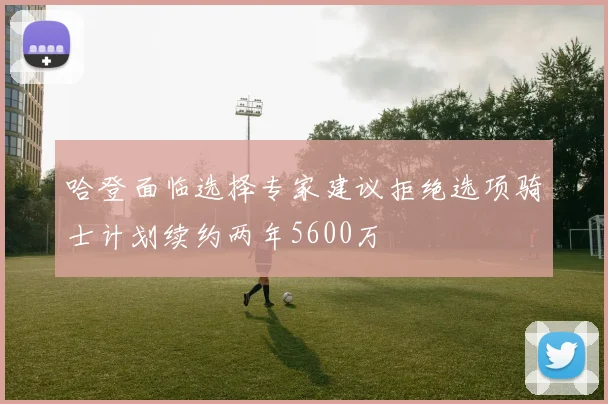 哈登面临选择专家建议拒绝选项骑士计划续约两年5600万
