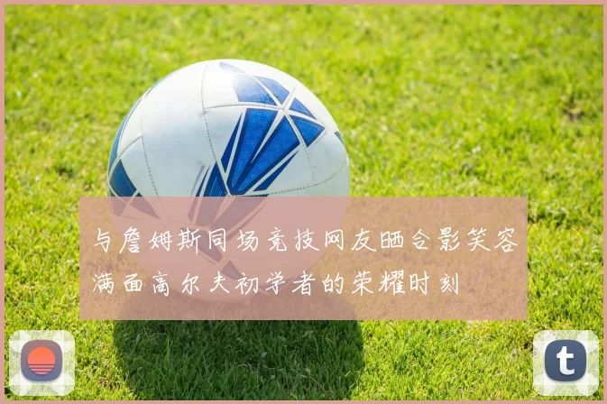 与詹姆斯同场竞技网友晒合影笑容满面高尔夫初学者的荣耀时刻
