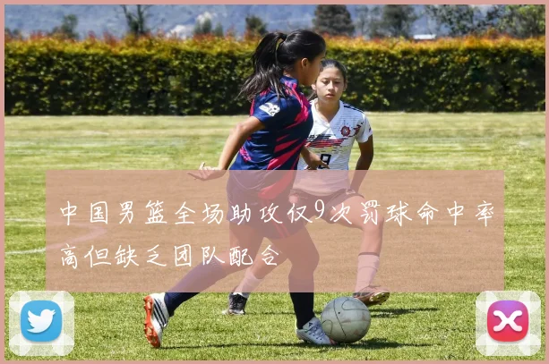 中国男篮全场助攻仅9次罚球命中率高但缺乏团队配合