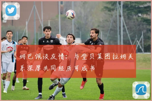 姆巴佩谈友情：与登贝莱图拉姆关系深厚共同经历可成书