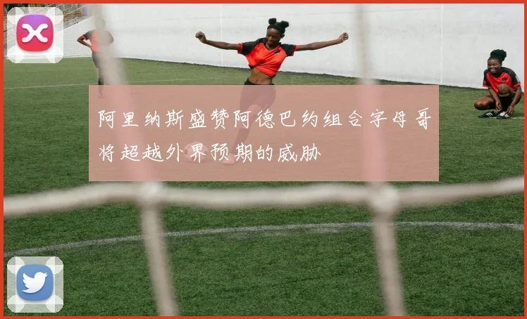 阿里纳斯盛赞阿德巴约组合字母哥将超越外界预期的威胁