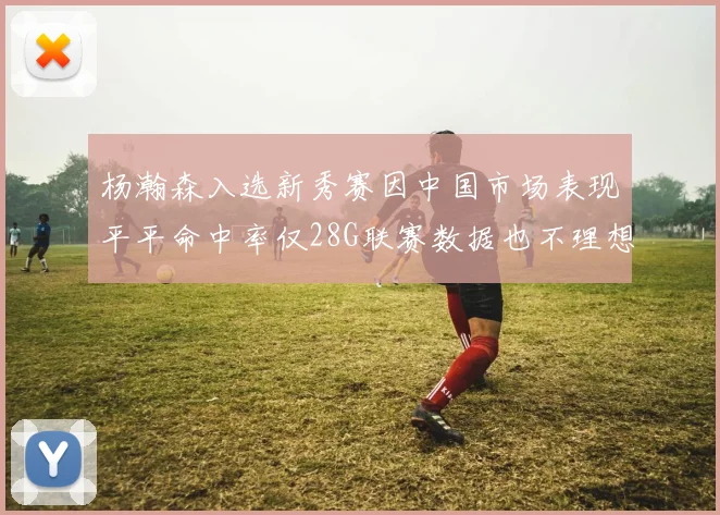 杨瀚森入选新秀赛因中国市场表现平平命中率仅28G联赛数据也不理想