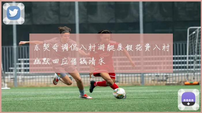 东契奇调侃八村游艇度假花费八村幽默回应借钱请求