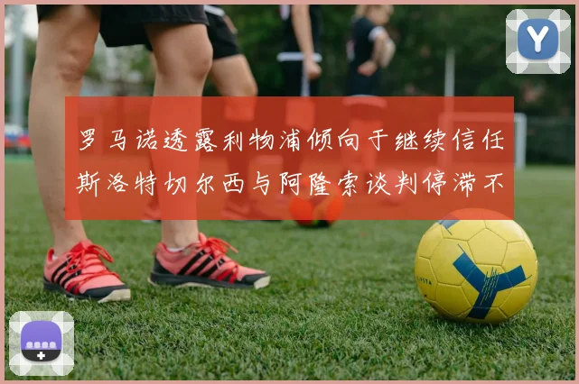 罗马诺透露利物浦倾向于继续信任斯洛特切尔西与阿隆索谈判停滞不前