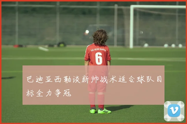 巴迪亚西勒谈新帅战术适合球队目标全力争冠