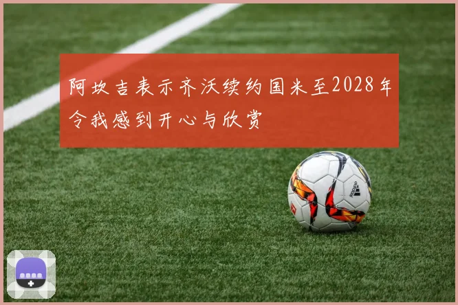阿坎吉表示齐沃续约国米至2028年令我感到开心与欣赏