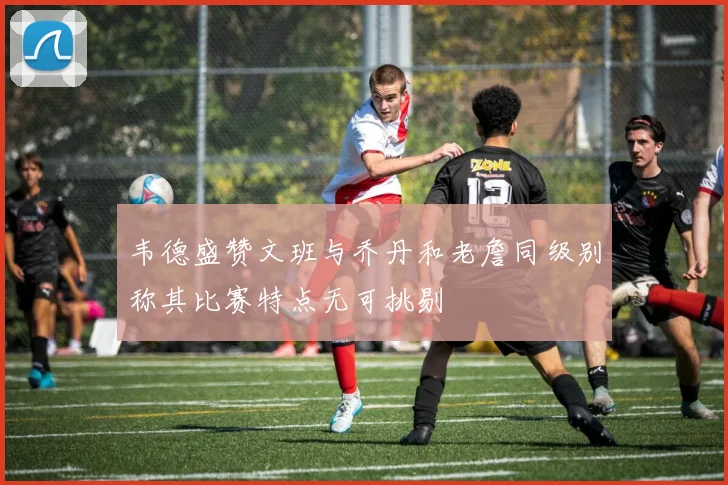 韦德盛赞文班与乔丹和老詹同级别称其比赛特点无可挑剔