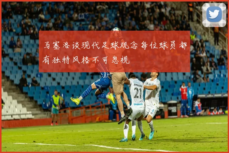 马塞洛谈现代足球观念每位球员都有独特风格不可忽视