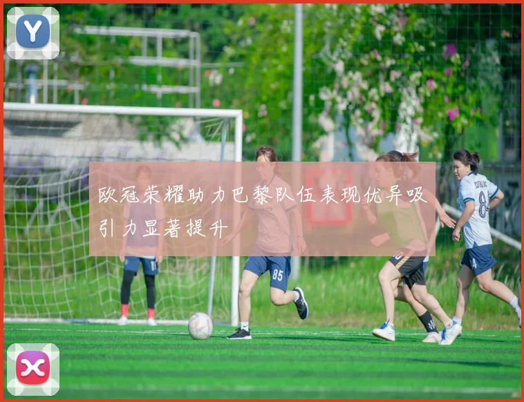 欧冠荣耀助力巴黎队伍表现优异吸引力显著提升