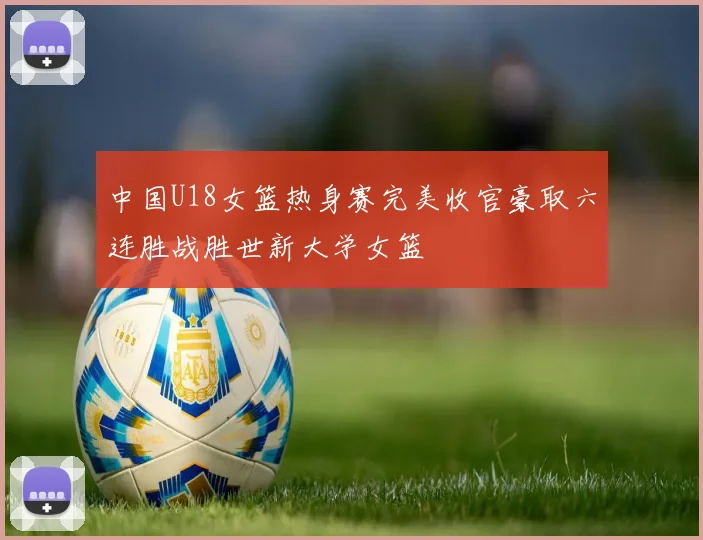 中国U18女篮热身赛完美收官豪取六连胜战胜世新大学女篮