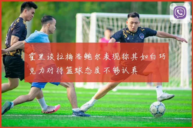 霍里谈拉梅洛鲍尔表现称其如白巧克力对待篮球态度不够认真