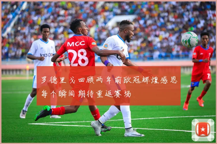 罗德里戈回顾两年前欧冠辉煌感恩每个瞬间期待重返赛场