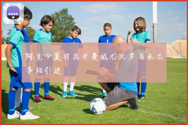 阿克今夏将离开曼城尤文罗马米兰争相引进