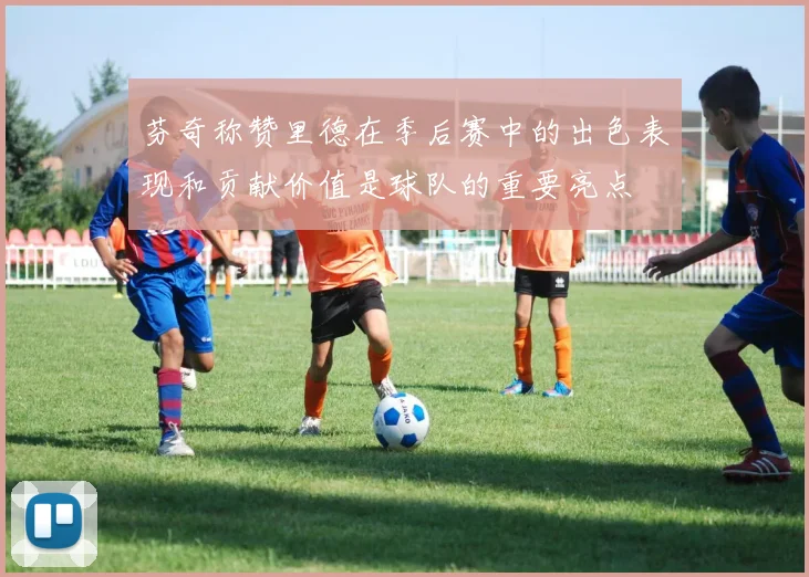 芬奇称赞里德在季后赛中的出色表现和贡献价值是球队的重要亮点