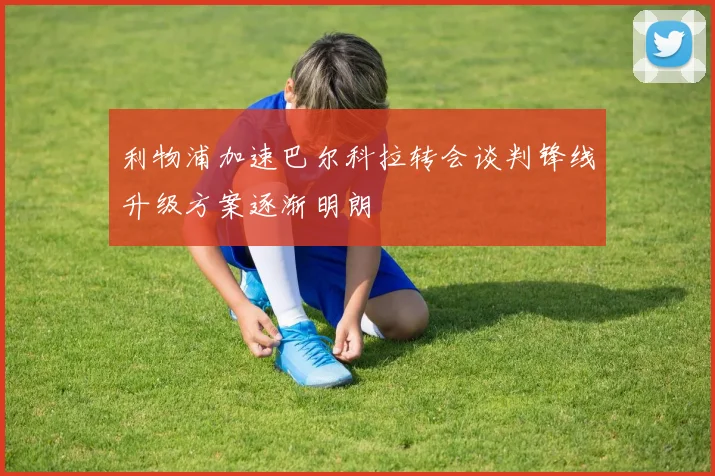 利物浦加速巴尔科拉转会谈判锋线升级方案逐渐明朗