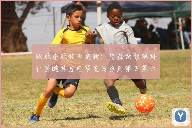 欧冠夺冠赔率更新：阿森纳领跑拜仁紧随其后巴萨皇马分列第五第六位