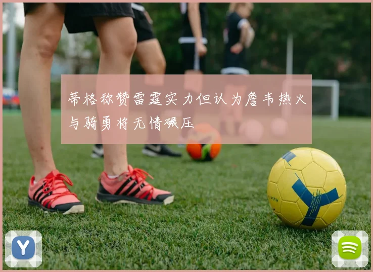 蒂格称赞雷霆实力但认为詹韦热火与骑勇将无情碾压